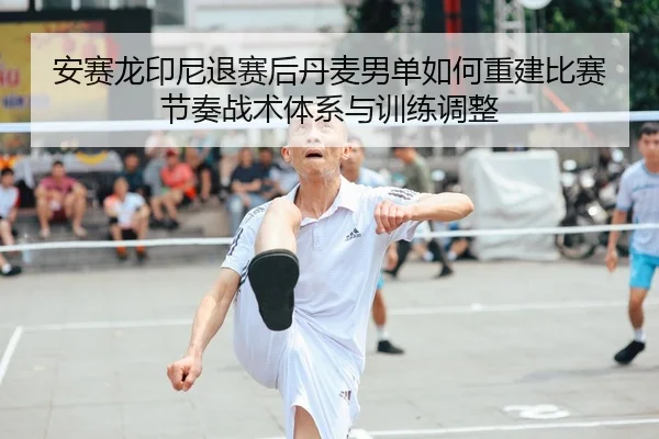 安赛龙印尼退赛后丹麦男单如何重建比赛节奏战术体系与训练调整 - jiuyou