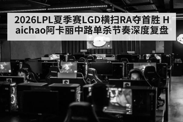 2026LPL夏季赛LGD横扫RA夺首胜 Haichao阿卡丽中路单杀节奏深度复盘 - jiuyou