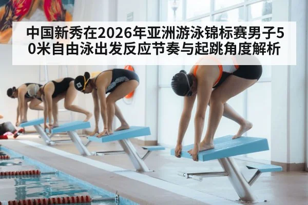 中国新秀在2026年亚洲游泳锦标赛男子50米自由泳出发反应节奏与起跳角度解析 - jiuyou