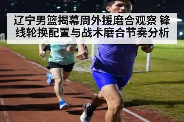 辽宁男篮揭幕周外援磨合观察 锋线轮换配置与战术磨合节奏分析